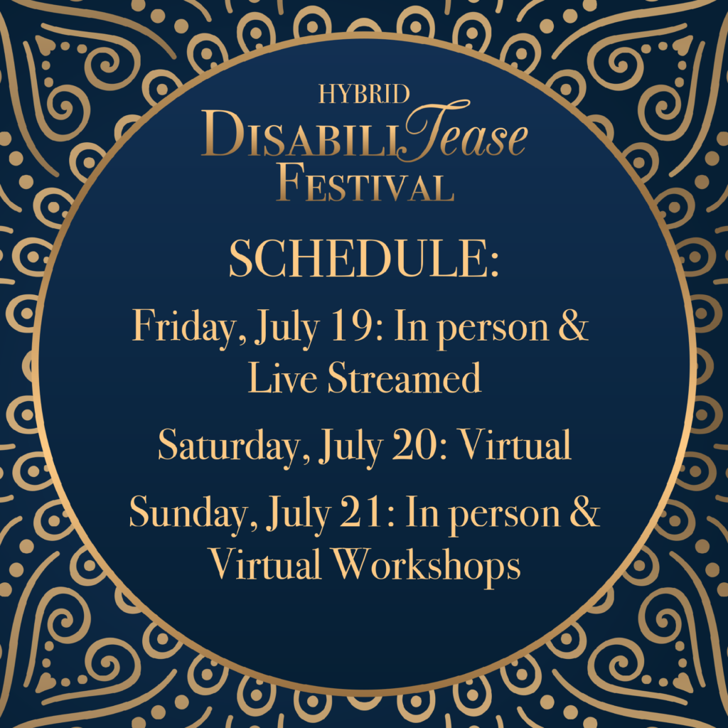 Blue background with a gold filigree design. A blue circle with a gold outline has text reading, "Hybrid DisabiliTease Festival" on top, and “Schedule: Friday, July 19: In person & Live Streamed; Saturday, July 20: Virtual; Sunday, July 21: In person & Live Streamed Workshops