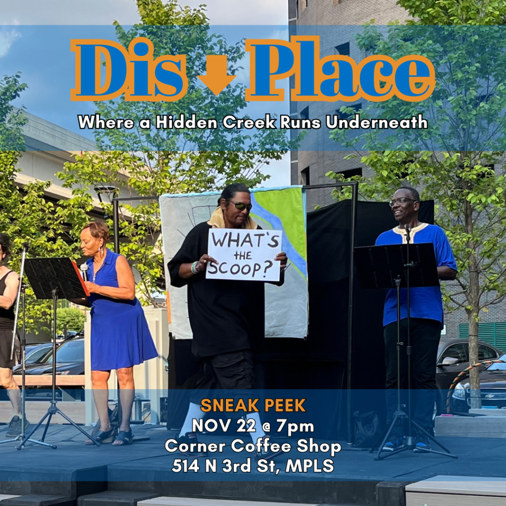 A man crosses a stage holding a sign that says "What's the scoop?". Two narrators stand on either side of a podium behind him. The image is overlaid with text that reads "Dis Place , where a hidden creek runs underneath". Lower on the image is more text that reads "Sneak peek, Nov 22 at 7pm, Corner Coffee Shop, 514 N 3rd St, MPLS"