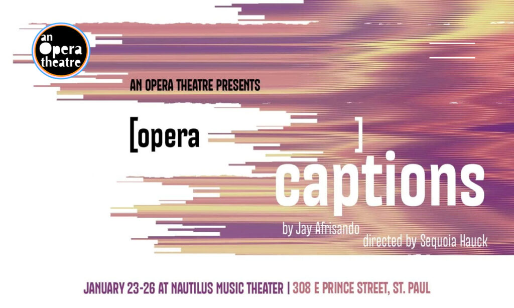 Alt text: a show poster featuring glitch art aesthetics: with shifts, color oranges, purples, and pinks, an opera theatre logo is in the corner, fragmented text overlays resembling open captions, and abstract visual noise that evokes the reimagining of sound through captions. With the title "[opera captions] by Jay Afrisando directed by Sequoia Hauck". Performance details on the the bottom, January 24-26 at Nautilus Music-Theater 308 E Prince St. St Paul.