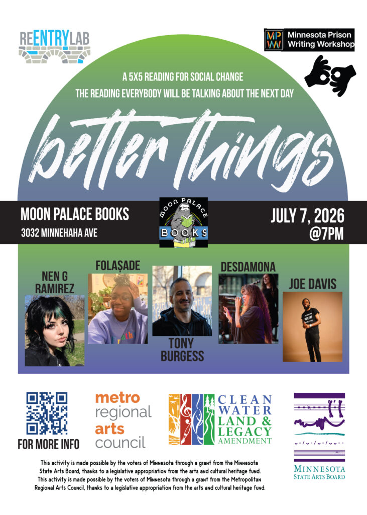 Flyer with text reading: “Better Things - a 5x5 reading for social change - the reading everybody will be talking about the next day. Moon Palace Books, 3032 Minnehaha Avenue, July 7th, 2026, 7 pm.” Small photos of each of five readers, labeled by name: Nen G Ramirez, folaṣade, Tony Burgess, Desdamona, and Joe Davis.